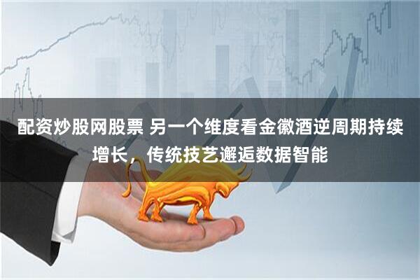 配资炒股网股票 另一个维度看金徽酒逆周期持续增长，传统技艺邂逅数据智能