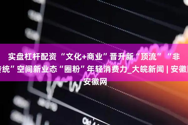 实盘杠杆配资 “文化+商业”晋升新“顶流” “非传统”空间新业态“圈粉”年轻消费力_大皖新闻 | 安徽网