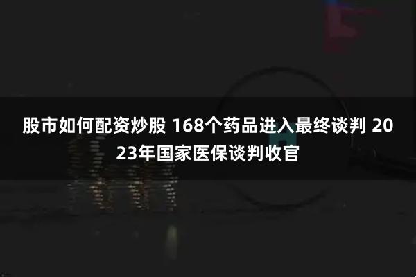 股市如何配资炒股 168个药品进入最终谈判 2023年国家医保谈判收官