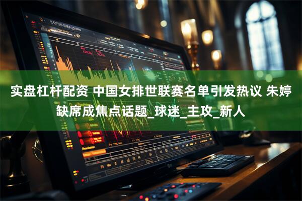 实盘杠杆配资 中国女排世联赛名单引发热议 朱婷缺席成焦点话题_球迷_主攻_新人