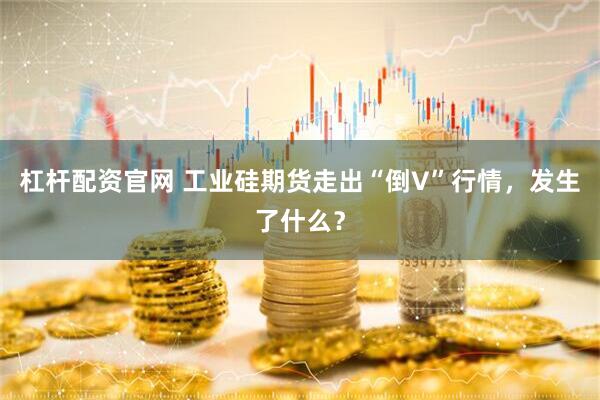杠杆配资官网 工业硅期货走出“倒V”行情，发生了什么？