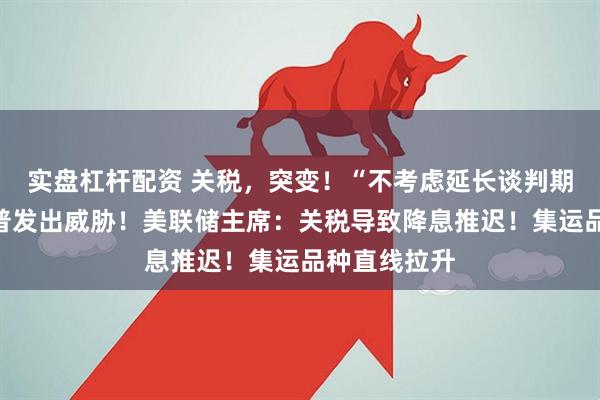 实盘杠杆配资 关税，突变！“不考虑延长谈判期限”，特朗普发出威胁！美联储主席：关税导致降息推迟！集运品种直线拉升