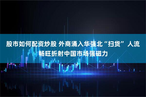股市如何配资炒股 外商涌入华强北“扫货” 人流畅旺折射中国市场强磁力