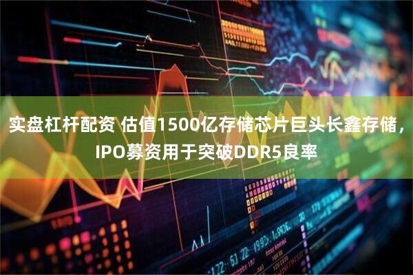 实盘杠杆配资 估值1500亿存储芯片巨头长鑫存储，IPO募资用于突破DDR5良率