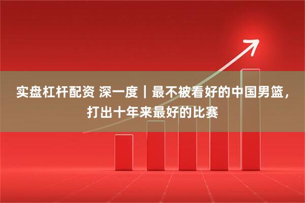 实盘杠杆配资 深一度｜最不被看好的中国男篮，打出十年来最好的比赛