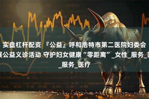 实盘杠杆配资 『公益』呼和浩特市第二医院妇委会开展公益义诊活动 守护妇女健康“零距离”_女性_服务_医疗