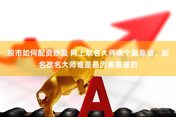 股市如何配资炒股 网上取名大师哪个最靠谱，起名改名大师谁是最厉害靠谱的