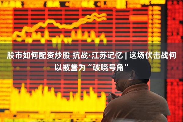 股市如何配资炒股 抗战·江苏记忆 | 这场伏击战何以被誉为“破晓号角”