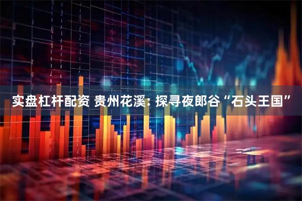 实盘杠杆配资 贵州花溪: 探寻夜郎谷“石头王国”