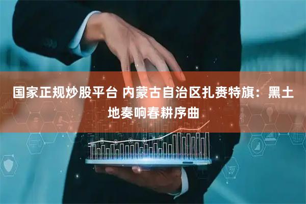 国家正规炒股平台 内蒙古自治区扎赉特旗：黑土地奏响春耕序曲