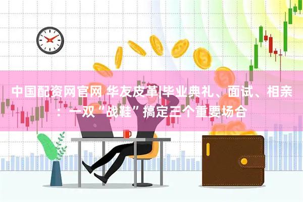 中国配资网官网 华友皮革|毕业典礼、面试、相亲：一双“战鞋”搞定三个重要场合
