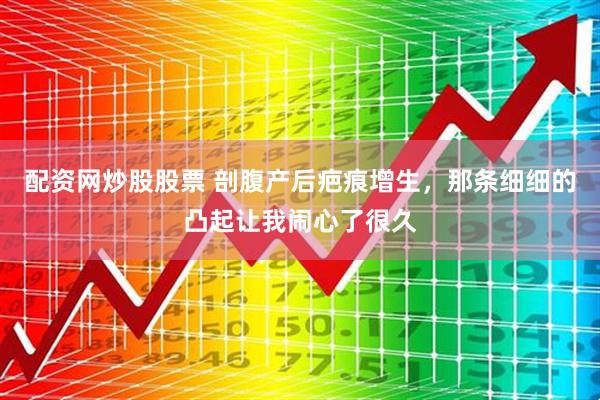 配资网炒股股票 剖腹产后疤痕增生，那条细细的凸起让我闹心了很久