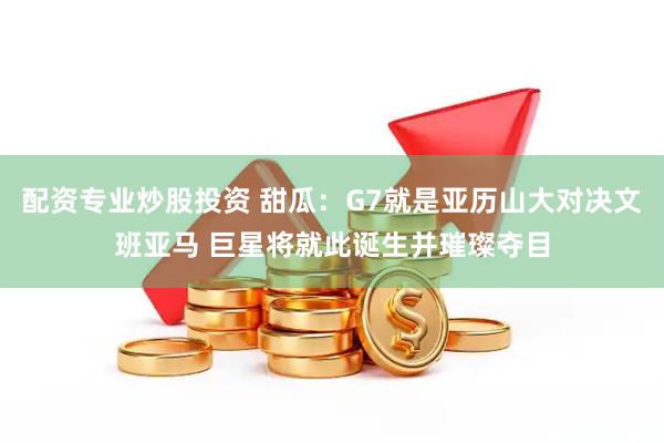 配资专业炒股投资 甜瓜：G7就是亚历山大对决文班亚马 巨星将就此诞生并璀璨夺目