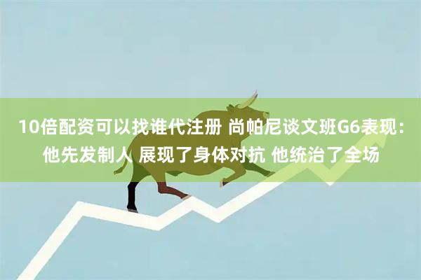 10倍配资可以找谁代注册 尚帕尼谈文班G6表现：他先发制人 展现了身体对抗 他统治了全场