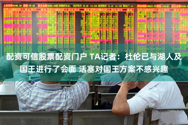 配资可信股票配资门户 TA记者：杜伦已与湖人及国王进行了会面 活塞对国王方案不感兴趣
