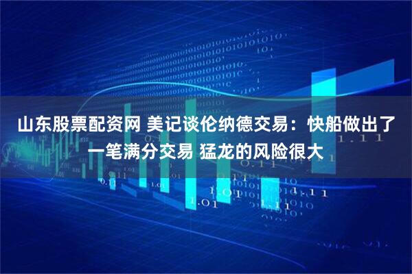 山东股票配资网 美记谈伦纳德交易：快船做出了一笔满分交易 猛龙的风险很大