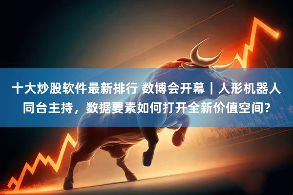 十大炒股软件最新排行 数博会开幕｜人形机器人同台主持，数据要素如何打开全新价值空间？