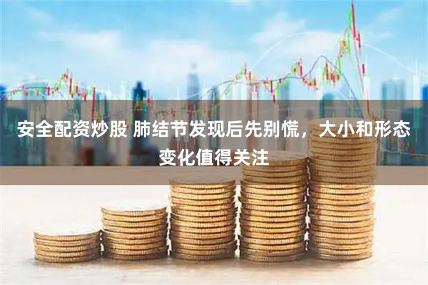 安全配资炒股 肺结节发现后先别慌，大小和形态变化值得关注